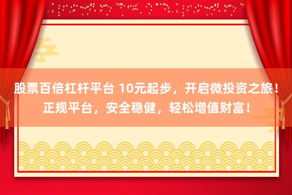 股票百倍杠杆平台 10元起步，开启微投资之旅！正规平台，安全稳健，轻松增值财富！