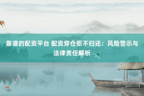 靠谱的配资平台 配资穿仓拒不归还：风险警示与法律责任解析