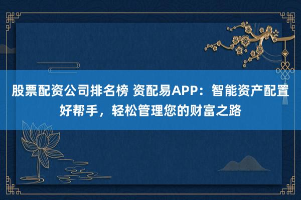 股票配资公司排名榜 资配易APP：智能资产配置好帮手，轻松管理您的财富之路