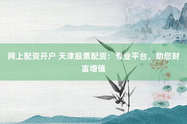 网上配资开户 天津股票配资：专业平台，助您财富增值