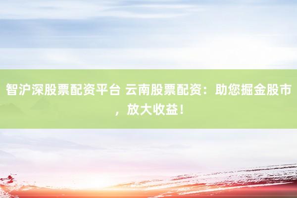 智沪深股票配资平台 云南股票配资：助您掘金股市，放大收益！