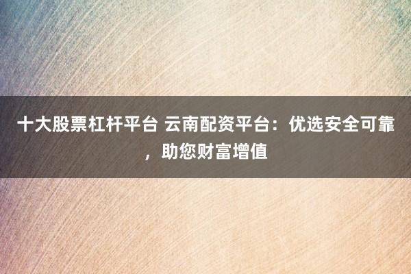 十大股票杠杆平台 云南配资平台：优选安全可靠，助您财富增值