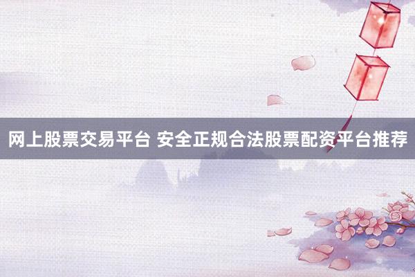 网上股票交易平台 安全正规合法股票配资平台推荐