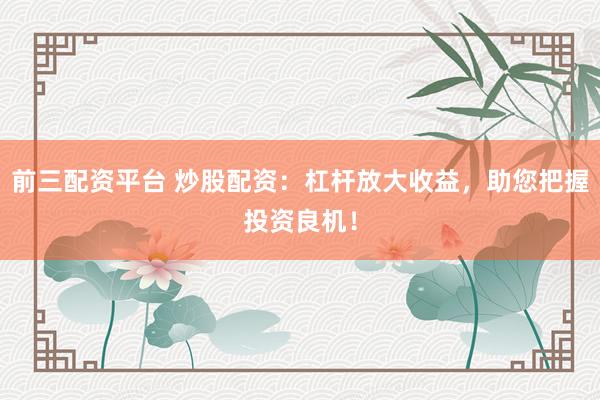 前三配资平台 炒股配资：杠杆放大收益，助您把握投资良机！