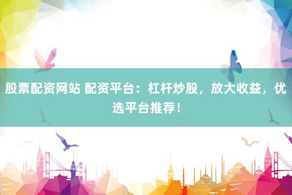 股票配资网站 配资平台：杠杆炒股，放大收益，优选平台推荐！