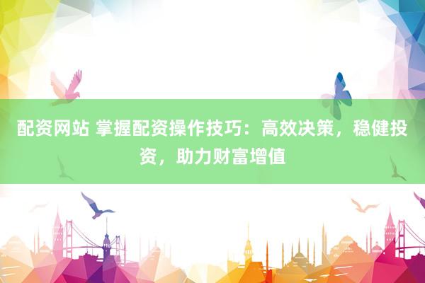 配资网站 掌握配资操作技巧：高效决策，稳健投资，助力财富增值