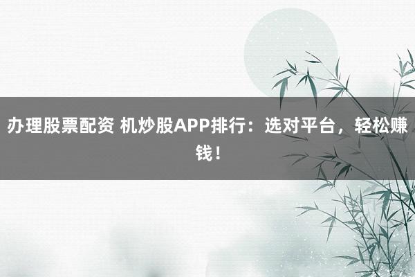 办理股票配资 机炒股APP排行：选对平台，轻松赚钱！