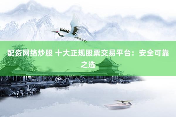 配资网络炒股 十大正规股票交易平台：安全可靠之选