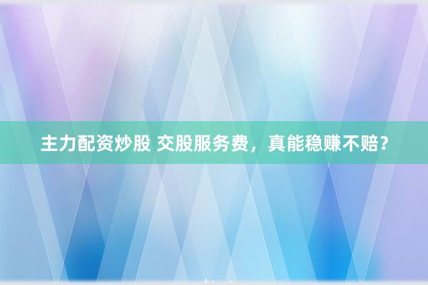 主力配资炒股 交股服务费，真能稳赚不赔？