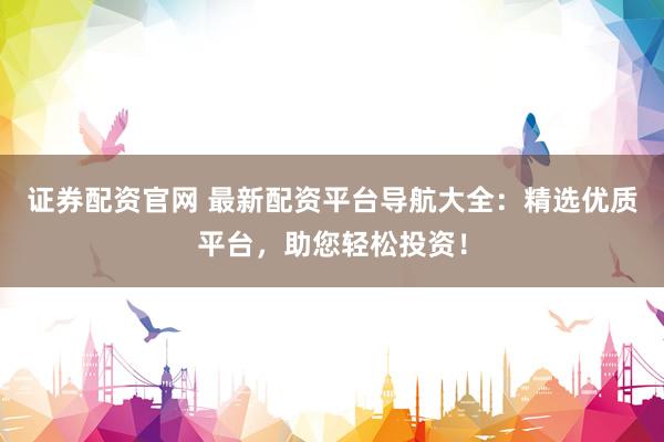证券配资官网 最新配资平台导航大全：精选优质平台，助您轻松投资！