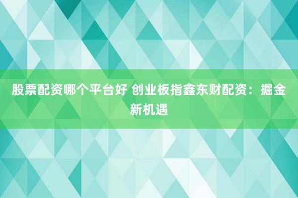 股票配资哪个平台好 创业板指鑫东财配资：掘金新机遇