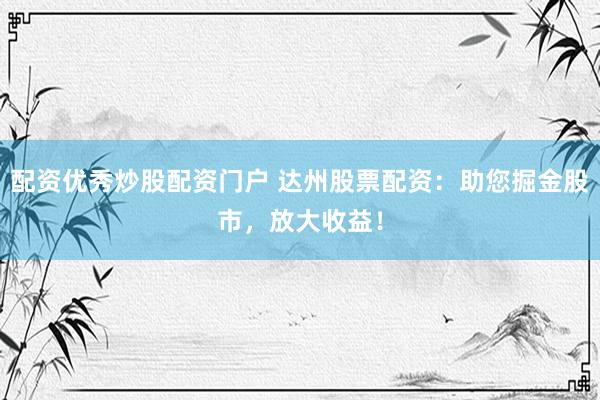 配资优秀炒股配资门户 达州股票配资：助您掘金股市，放大收益！