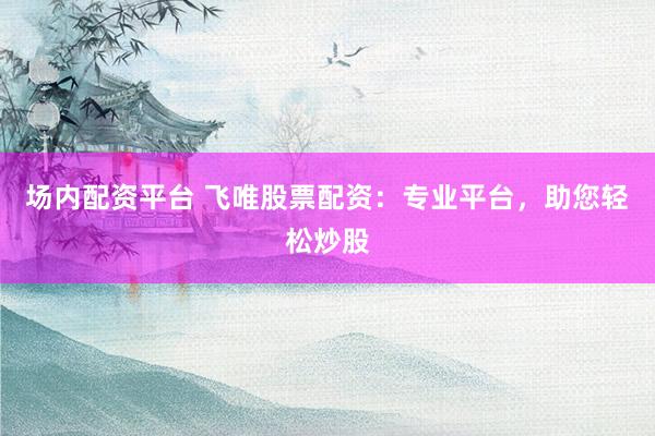 场内配资平台 飞唯股票配资：专业平台，助您轻松炒股