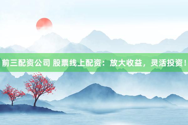 前三配资公司 股票线上配资：放大收益，灵活投资！