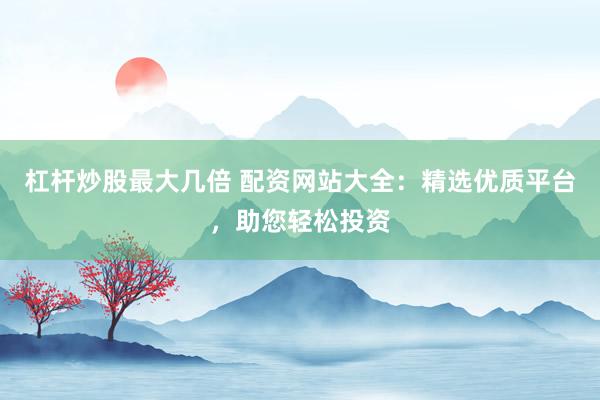 杠杆炒股最大几倍 配资网站大全：精选优质平台，助您轻松投资