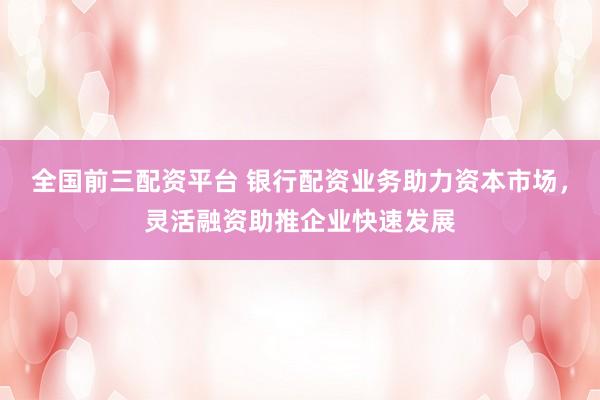 全国前三配资平台 银行配资业务助力资本市场,灵活融资助推企业快速发展