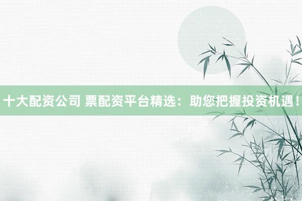 十大配资公司 票配资平台精选：助您把握投资机遇！