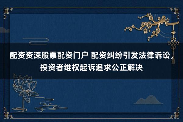 配资资深股票配资门户 配资纠纷引发法律诉讼，投资者维权起诉追求公正解决