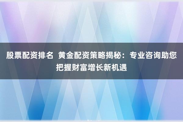 股票配资排名 黄金配资策略揭秘:专业咨询助您把握财富增长新机遇