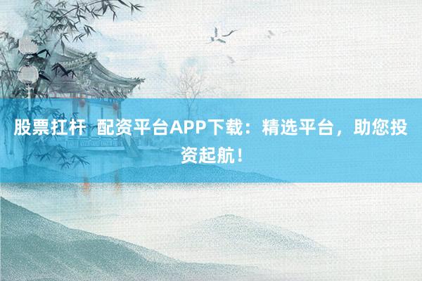 股票扛杆  配资平台APP下载：精选平台，助您投资起航！