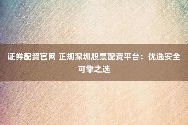 证券配资官网 正规深圳股票配资平台：优选安全可靠之选
