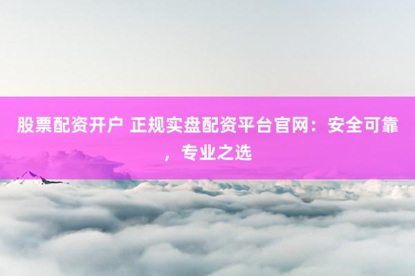 股票配资开户 正规实盘配资平台官网：安全可靠，专业之选
