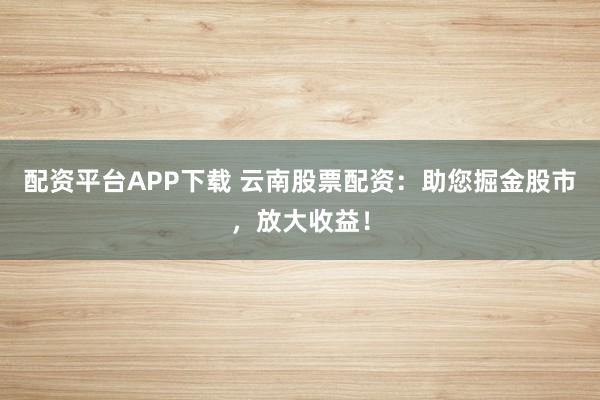 配资平台APP下载 云南股票配资:助您掘金股市,放大收益!