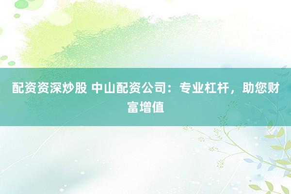 配资资深炒股 中山配资公司：专业杠杆，助您财富增值