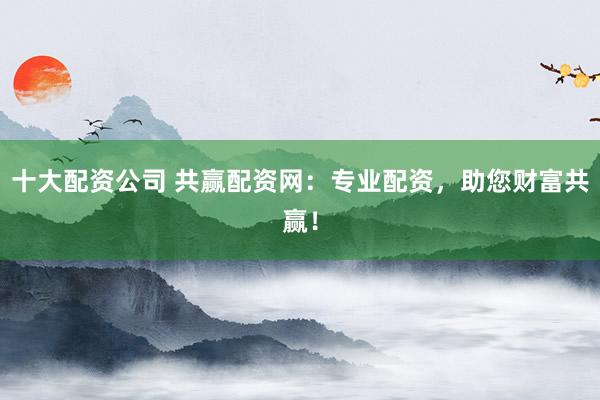 十大配资公司 共赢配资网：专业配资，助您财富共赢！