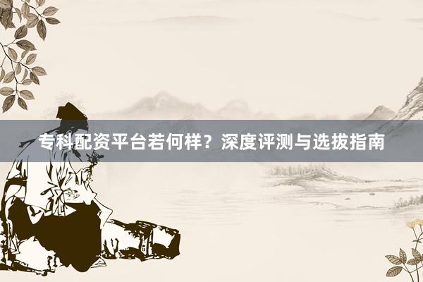 专科配资平台若何样？深度评测与选拔指南