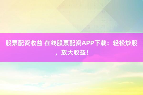 股票配资收益 在线股票配资APP下载：轻松炒股，放大收益！