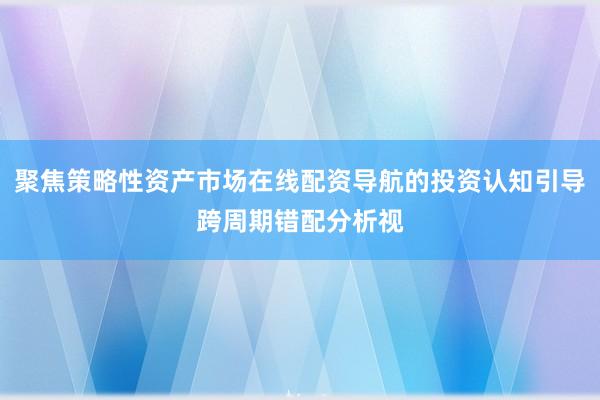 聚焦策略性资产市场在线配资导航的投资认知引导跨周期错配分析视