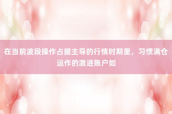 在当前波段操作占据主导的行情时期里,习惯满仓运作的激进账户如