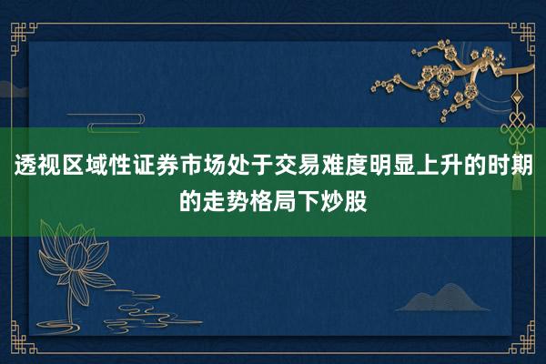 透视区域性证券市场处于交易难度明显上升的时期的走势格局下炒股