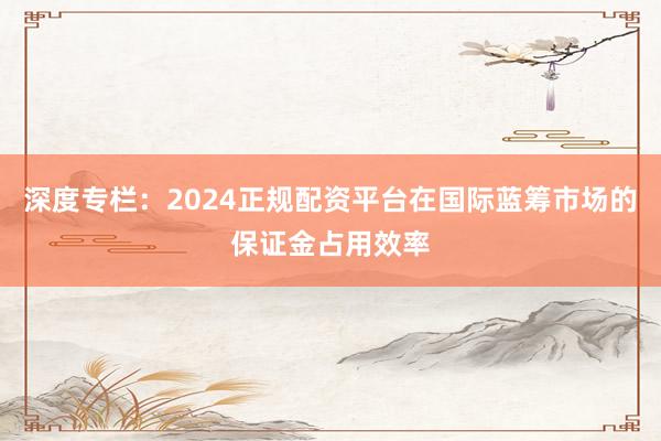 深度专栏：2024正规配资平台在国际蓝筹市场的保证金占用效率