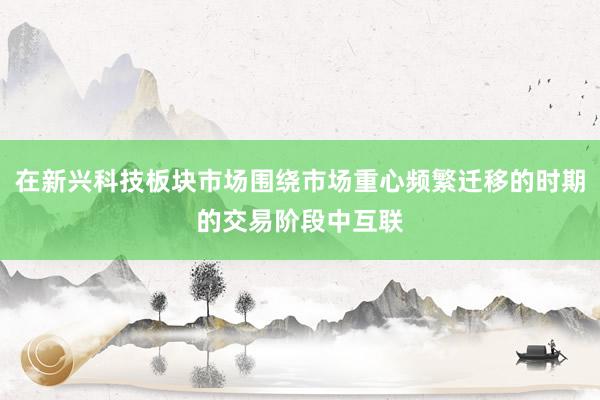 在新兴科技板块市场围绕市场重心频繁迁移的时期的交易阶段中互联
