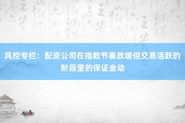 风控专栏：配资公司在指数节奏放缓但交易活跃的阶段里的保证金动