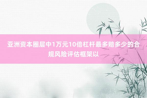 亚洲资本圈层中1万元10倍杠杆最多赔多少的合规风险评估框架以