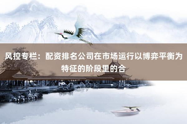 风控专栏：配资排名公司在市场运行以博弈平衡为特征的阶段里的合