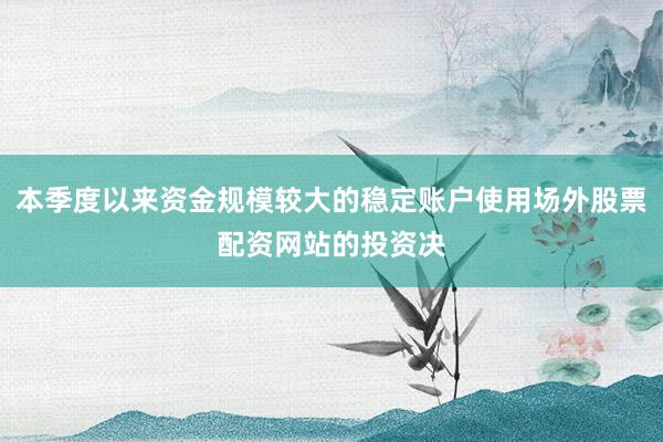 本季度以来资金规模较大的稳定账户使用场外股票配资网站的投资决