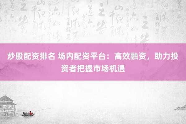 炒股配资排名 场内配资平台：高效融资，助力投资者把握市场机遇