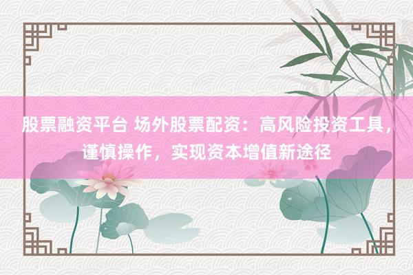 股票融资平台 场外股票配资：高风险投资工具，谨慎操作，实现资本增值新途径
