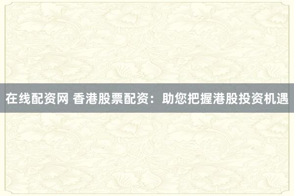 在线配资网 香港股票配资:助您把握港股投资机遇
