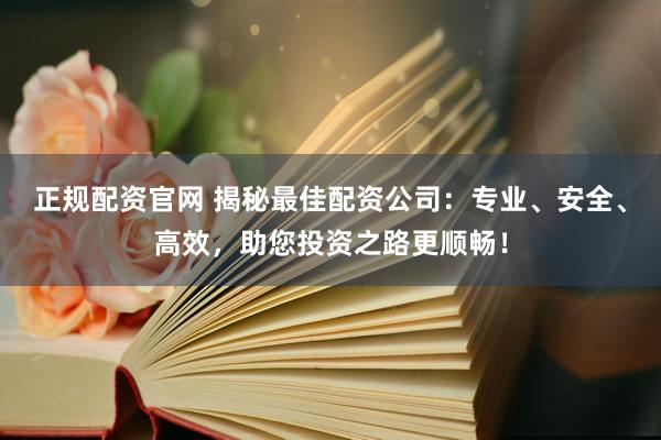 正规配资官网 揭秘最佳配资公司：专业、安全、高效，助您投资之路更顺畅！