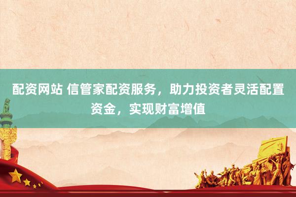 配资网站 信管家配资服务，助力投资者灵活配置资金，实现财富增值