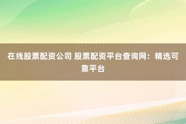 在线股票配资公司 股票配资平台查询网：精选可靠平台
