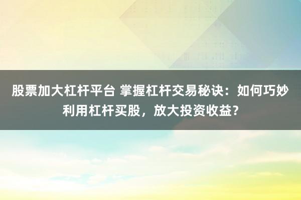 股票加大杠杆平台 掌握杠杆交易秘诀:如何巧妙利用杠杆买股,放大投资收益?
