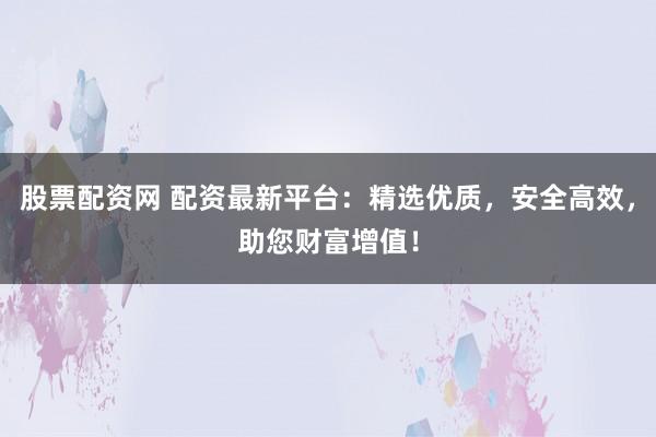股票配资网 配资最新平台：精选优质，安全高效，助您财富增值！