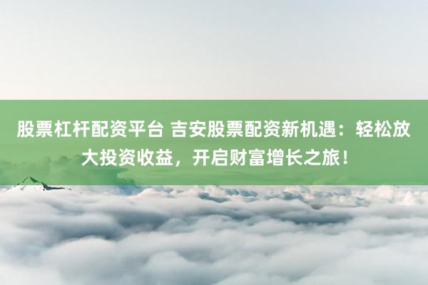 股票杠杆配资平台 吉安股票配资新机遇：轻松放大投资收益，开启财富增长之旅！