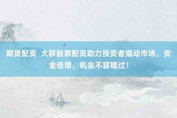 期货配资 大额股票配资助力投资者撬动市场,资金倍增,机会不容错过!